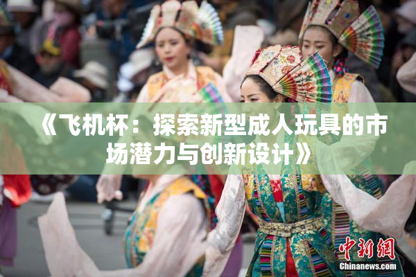 《飞机杯：探索新型成人玩具的市场潜力与创新设计》