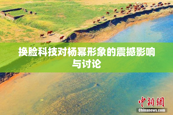 换脸科技对杨幂形象的震撼影响与讨论
