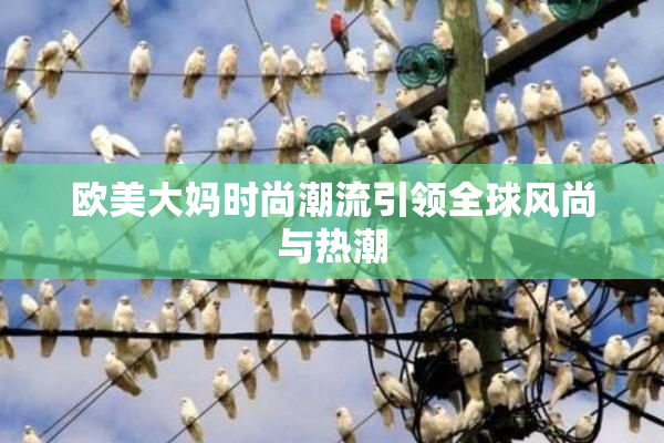 欧美大妈时尚潮流引领全球风尚与热潮