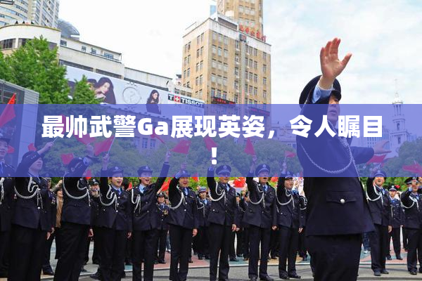 最帅武警Ga展现英姿，令人瞩目！