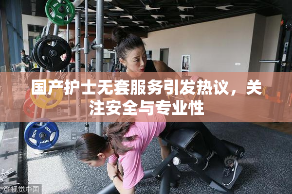 国产护士无套服务引发热议，关注安全与专业性