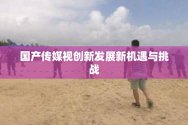 国产传媒视创新发展新机遇与挑战