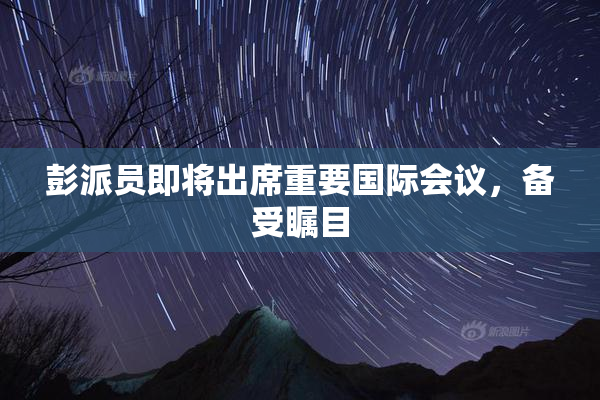 彭派员即将出席重要国际会议，备受瞩目