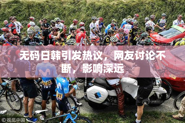 无码日韩引发热议，网友讨论不断，影响深远