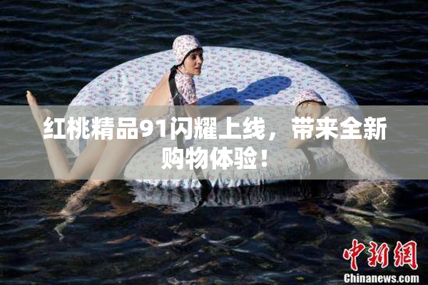 红桃精品91闪耀上线，带来全新购物体验！