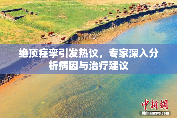 绝顶痉挛引发热议，专家深入分析病因与治疗建议