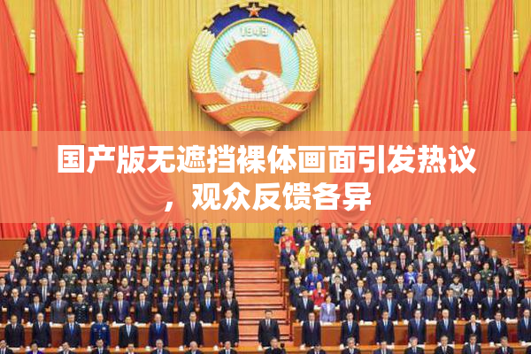 国产版无遮挡裸体画面引发热议，观众反馈各异