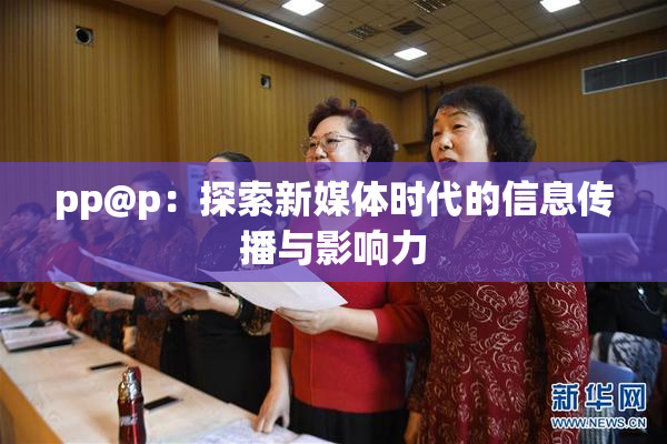 pp@p：探索新媒体时代的信息传播与影响力