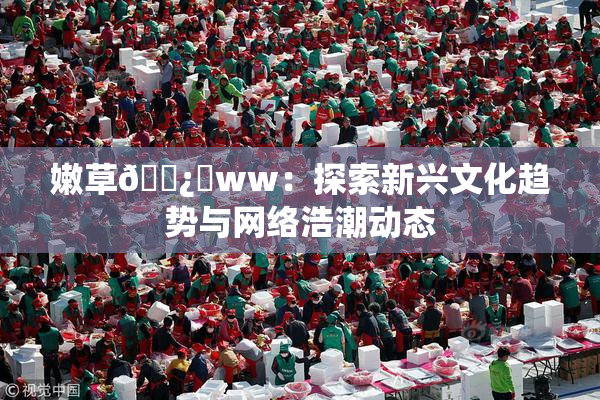 嫩草🌿‌ww：探索新兴文化趋势与网络浩潮动态