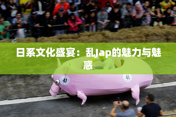 日系文化盛宴：乱Jap的魅力与魅惑
