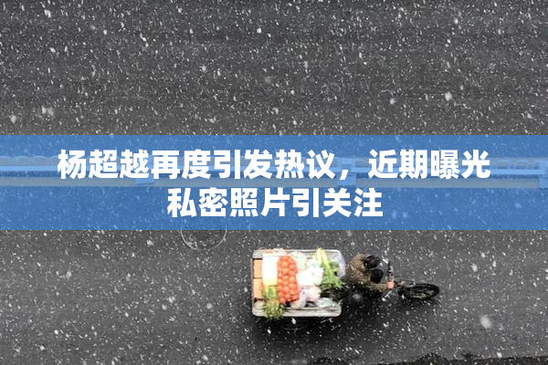 杨超越再度引发热议，近期曝光私密照片引关注