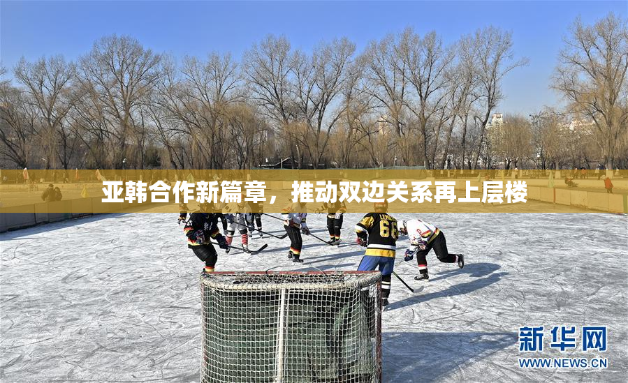 亚韩合作新篇章，推动双边关系再上层楼