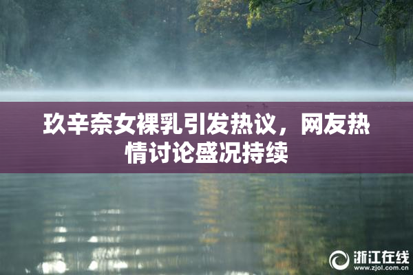 玖辛奈女裸乳引发热议，网友热情讨论盛况持续