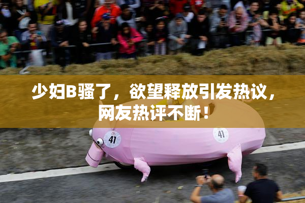 少妇B骚了，欲望释放引发热议，网友热评不断！