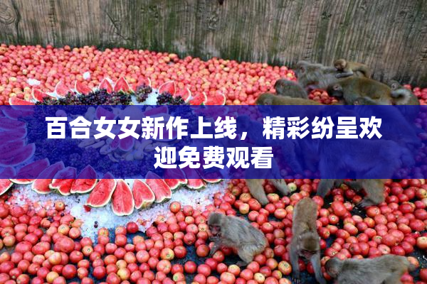百合女女新作上线，精彩纷呈欢迎免费观看