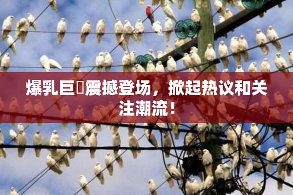 爆乳巨凥震撼登场，掀起热议和关注潮流！