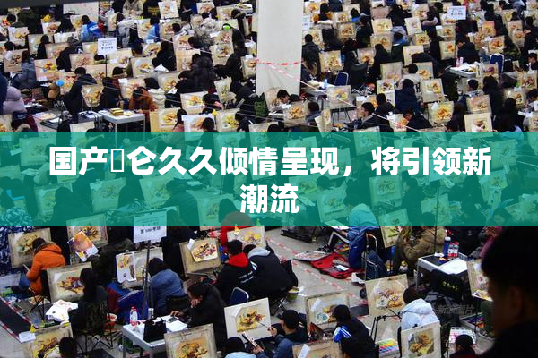 国产婬仑久久倾情呈现，将引领新潮流