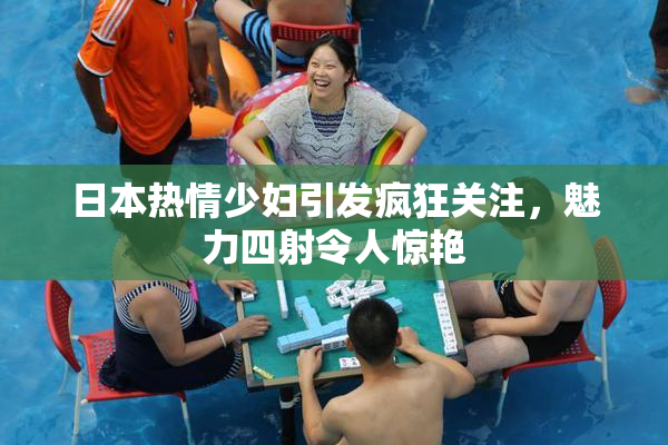 日本热情少妇引发疯狂关注，魅力四射令人惊艳