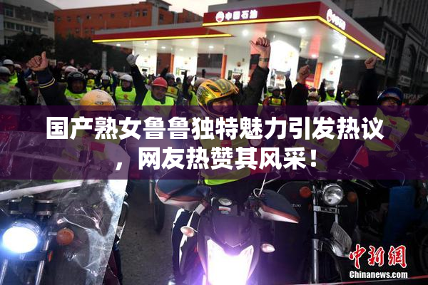 国产熟女鲁鲁独特魅力引发热议，网友热赞其风采！
