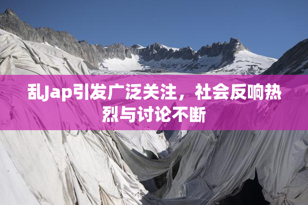 乱Jap引发广泛关注，社会反响热烈与讨论不断