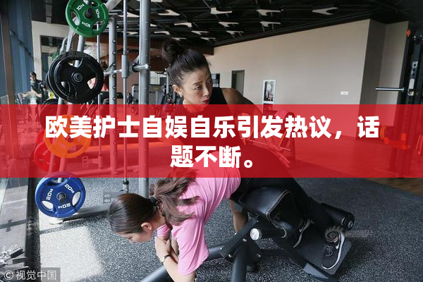 欧美护士自娱自乐引发热议，话题不断。