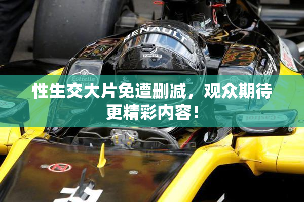 性生交大片免遭删减，观众期待更精彩内容！