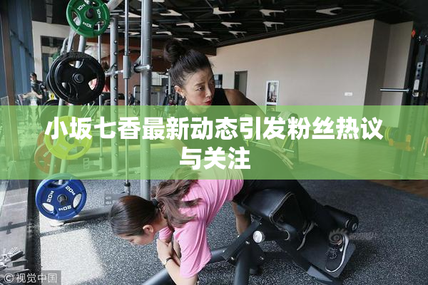 小坂七香最新动态引发粉丝热议与关注