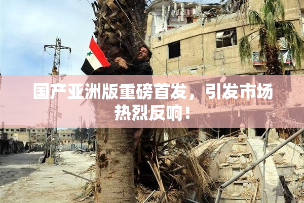 国产亚洲版重磅首发，引发市场热烈反响！