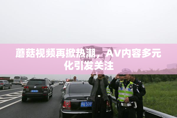 蘑菇视频再掀热潮，AV内容多元化引发关注