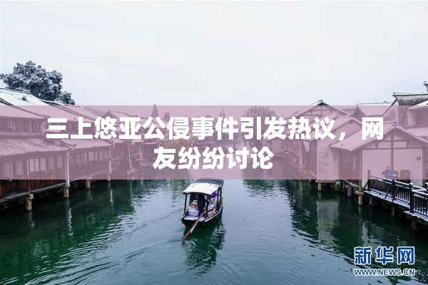 三上悠亚公侵事件引发热议，网友纷纷讨论
