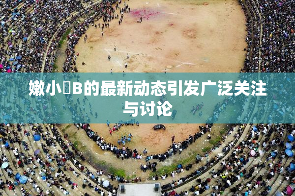 嫩小槡B的最新动态引发广泛关注与讨论