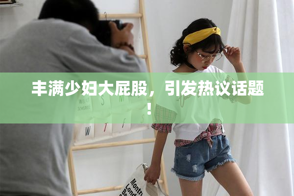 丰满少妇大屁股，引发热议话题！