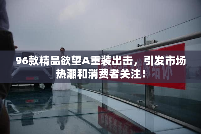 96款精品欲望A重装出击，引发市场热潮和消费者关注！