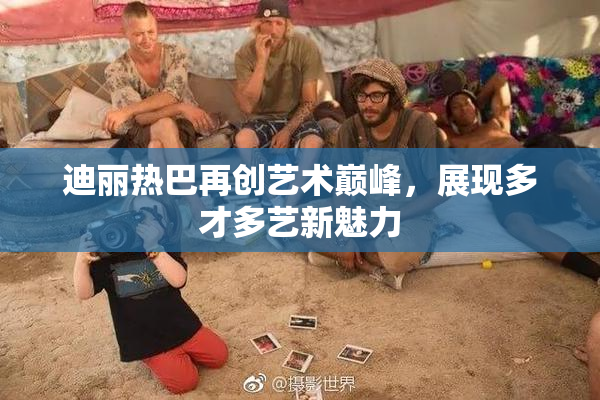 迪丽热巴再创艺术巅峰，展现多才多艺新魅力