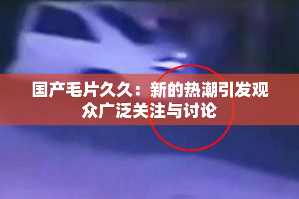 国产毛片久久：新的热潮引发观众广泛关注与讨论