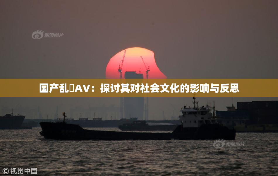 国产乱婬AV：探讨其对社会文化的影响与反思