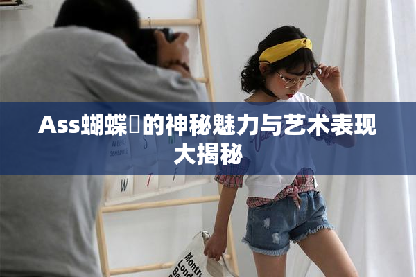 Ass蝴蝶泬的神秘魅力与艺术表现大揭秘