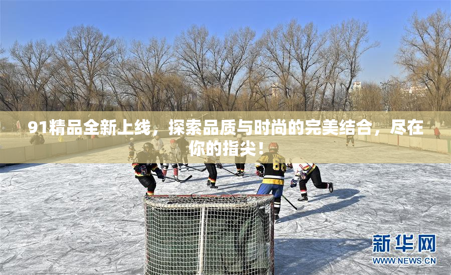 91精品全新上线，探索品质与时尚的完美结合，尽在你的指尖！