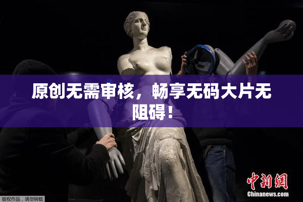原创无需审核，畅享无码大片无阻碍！