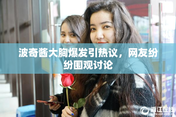 波奇酱大胸爆发引热议，网友纷纷围观讨论