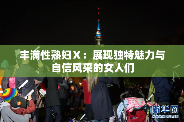 丰满性熟妇Ⅹ：展现独特魅力与自信风采的女人们