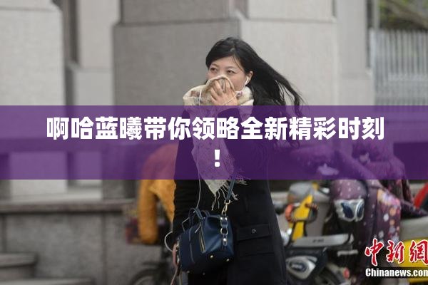 啊哈蓝曦带你领略全新精彩时刻！