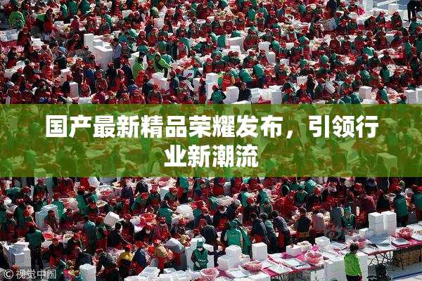 国产最新精品荣耀发布，引领行业新潮流