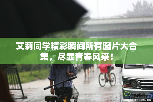 艾莉同学精彩瞬间所有图片大合集，尽显青春风采！