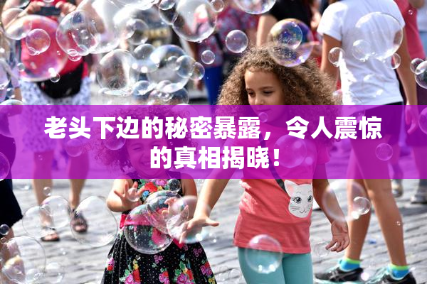 老头下边的秘密暴露，令人震惊的真相揭晓！