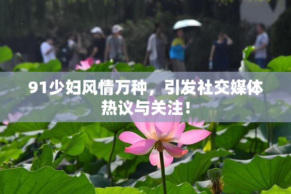 91少妇风情万种，引发社交媒体热议与关注！
