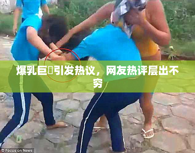 爆乳巨凥引发热议，网友热评层出不穷