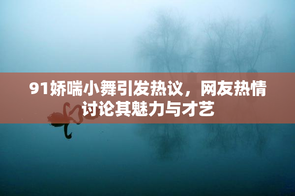 91娇喘小舞引发热议，网友热情讨论其魅力与才艺