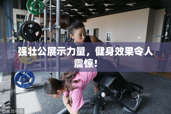 强壮公展示力量，健身效果令人震惊！