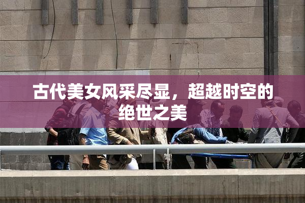 古代美女风采尽显，超越时空的绝世之美